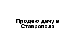 Продаю дачу в Ставрополе